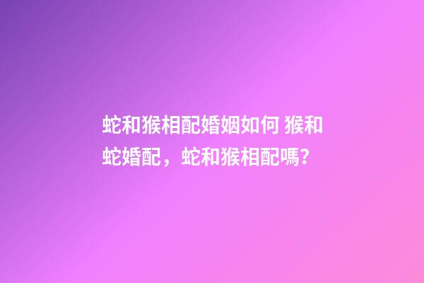 蛇和猴相配婚姻如何 猴和蛇婚配，蛇和猴相配嗎？-第1張-觀點-玄機派